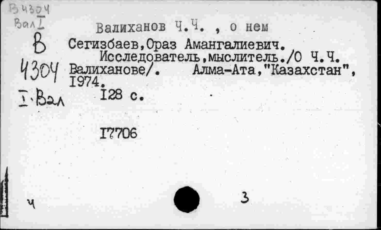 ﻿
Р)йЛ1
Валиханов Ч.Ч. , о нем
Г) Сегизбаев,Ораз Амангалиевич
I Л	А «А ЯЧ. ЯЯ*	* Ж« * МИ1^ » ям ЯЯ ■
Ьп
Валиханове/
Исследователь.мыслитель./О Ч.Ч.
. Алма-Ата,’’Казахстан"
17706
3